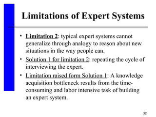 32
Limitations of Expert Systems
• Limitation 2: typical expert systems cannot
generalize through analogy to reason about new
situations in the way people can.
• Solution 1 for limitation 2: repeating the cycle of
interviewing the expert.
• Limitation raised form Solution 1: A knowledge
acquisition bottleneck results from the time-
consuming and labor intensive task of building
an expert system.
 