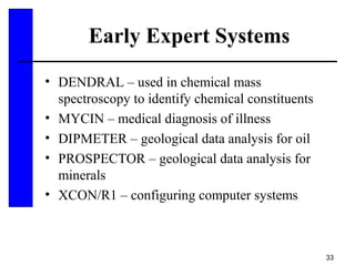 33
Early Expert Systems
• DENDRAL – used in chemical mass
spectroscopy to identify chemical constituents
• MYCIN – medical diagnosis of illness
• DIPMETER – geological data analysis for oil
• PROSPECTOR – geological data analysis for
minerals
• XCON/R1 – configuring computer systems
 
