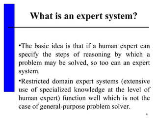 4
What is an expert system?
•The basic idea is that if a human expert can
specify the steps of reasoning by which a
problem may be solved, so too can an expert
system.
•Restricted domain expert systems (extensive
use of specialized knowledge at the level of
human expert) function well which is not the
case of general-purpose problem solver.
 