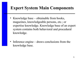 5
Expert System Main Components
• Knowledge base – obtainable from books,
magazines, knowledgeable persons, etc.; or
expertise knowledge. Knowledge base of an expert
system contains both behavioral and procedural
knowledge.
• Inference engine – draws conclusions from the
knowledge base.
 