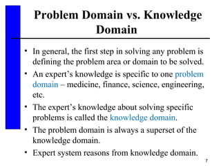 7
Problem Domain vs. Knowledge
Domain
• In general, the first step in solving any problem is
defining the problem area or domain to be solved.
• An expert’s knowledge is specific to one problem
domain – medicine, finance, science, engineering,
etc.
• The expert’s knowledge about solving specific
problems is called the knowledge domain.
• The problem domain is always a superset of the
knowledge domain.
• Expert system reasons from knowledge domain.
 