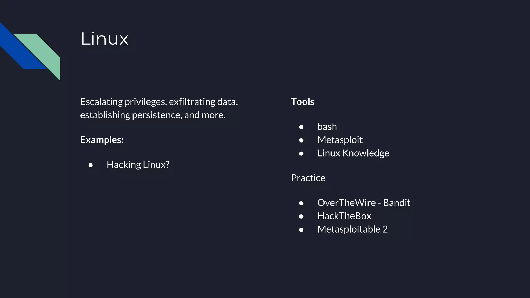 Linux
Escalating privileges, exfiltrating data,
establishing persistence, and more.
Examples:
● Hacking Linux?
Tools
● bash
● Metasploit
● Linux Knowledge
Practice
● OverTheWire - Bandit
● HackTheBox
● Metasploitable 2
 