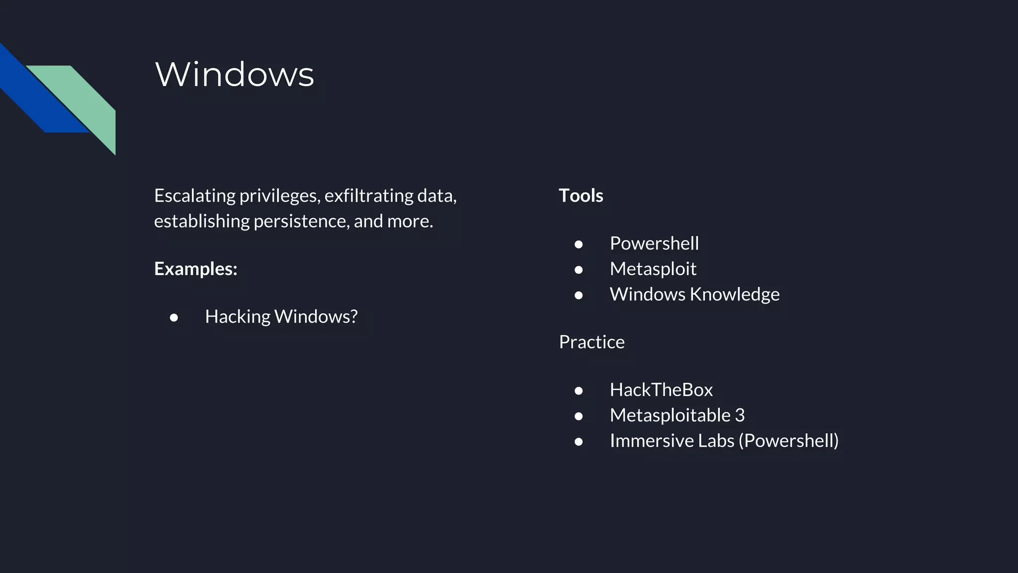 Windows
Escalating privileges, exfiltrating data,
establishing persistence, and more.
Examples:
● Hacking Windows?
Tools
● Powershell
● Metasploit
● Windows Knowledge
Practice
● HackTheBox
● Metasploitable 3
● Immersive Labs (Powershell)
 