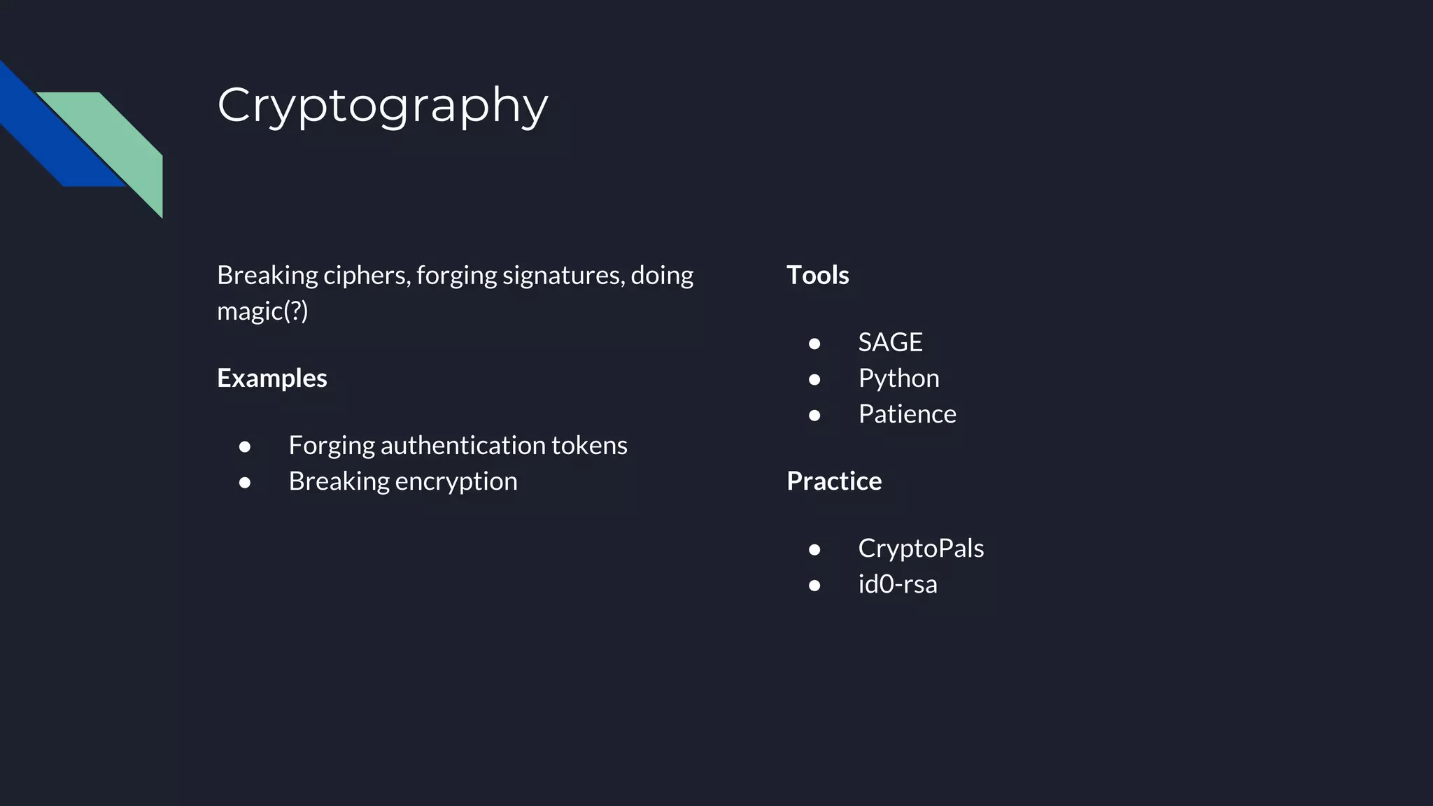 Cryptography
Breaking ciphers, forging signatures, doing
magic(?)
Examples
● Forging authentication tokens
● Breaking encryption
Tools
● SAGE
● Python
● Patience
Practice
● CryptoPals
● id0-rsa
 