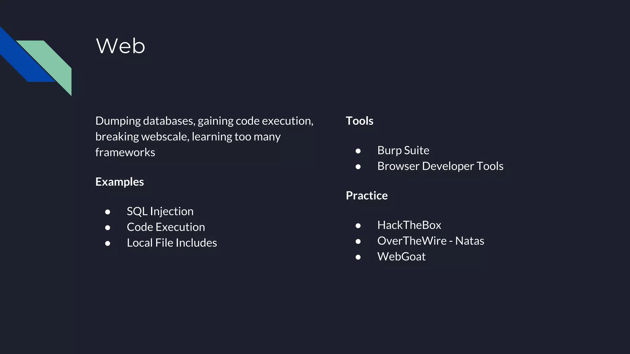Web
Dumping databases, gaining code execution,
breaking webscale, learning too many
frameworks
Examples
● SQL Injection
● Code Execution
● Local File Includes
Tools
● Burp Suite
● Browser Developer Tools
Practice
● HackTheBox
● OverTheWire - Natas
● WebGoat
 