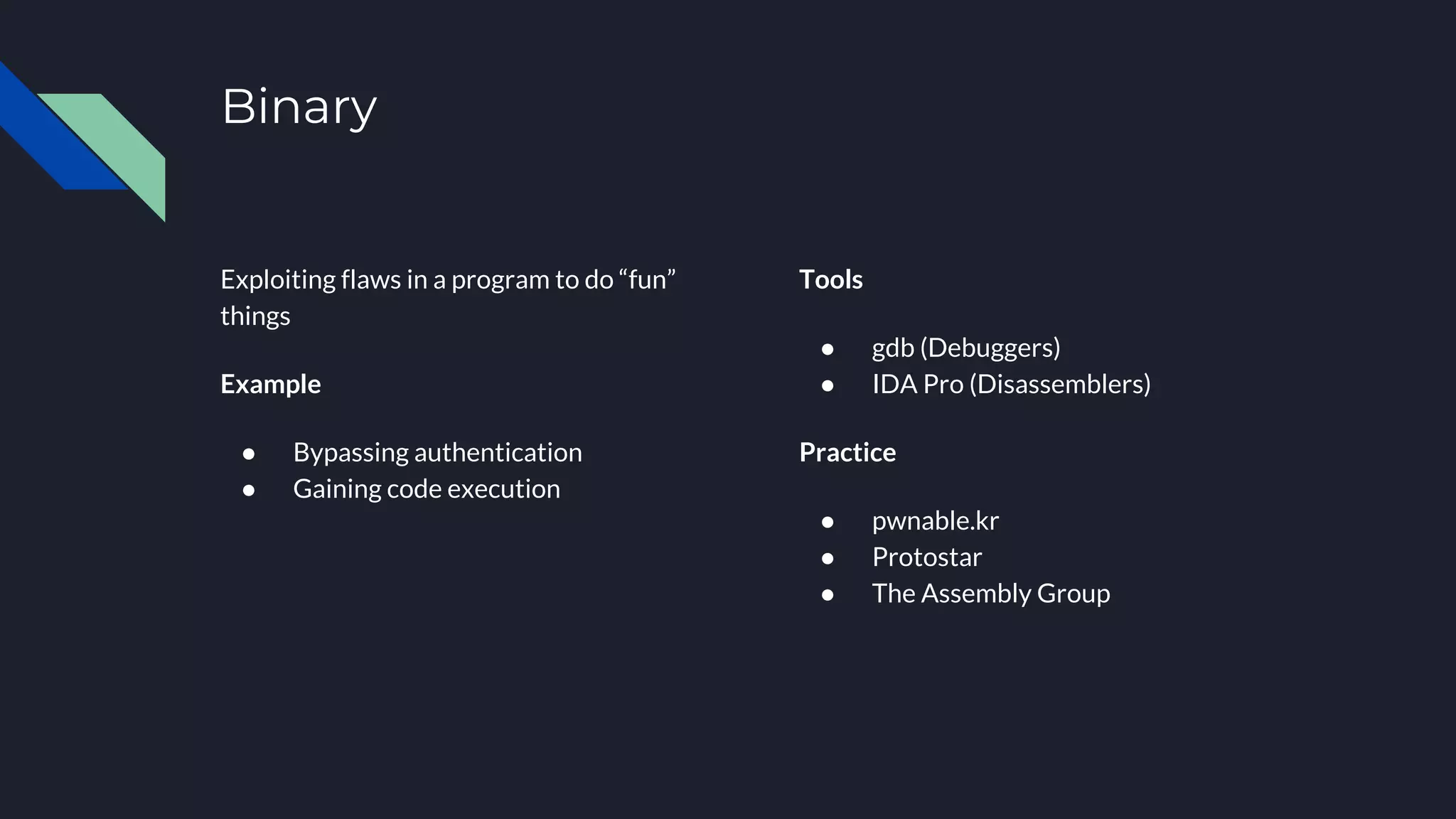 Binary
Exploiting flaws in a program to do “fun”
things
Example
● Bypassing authentication
● Gaining code execution
Tools
● gdb (Debuggers)
● IDA Pro (Disassemblers)
Practice
● pwnable.kr
● Protostar
● The Assembly Group
 