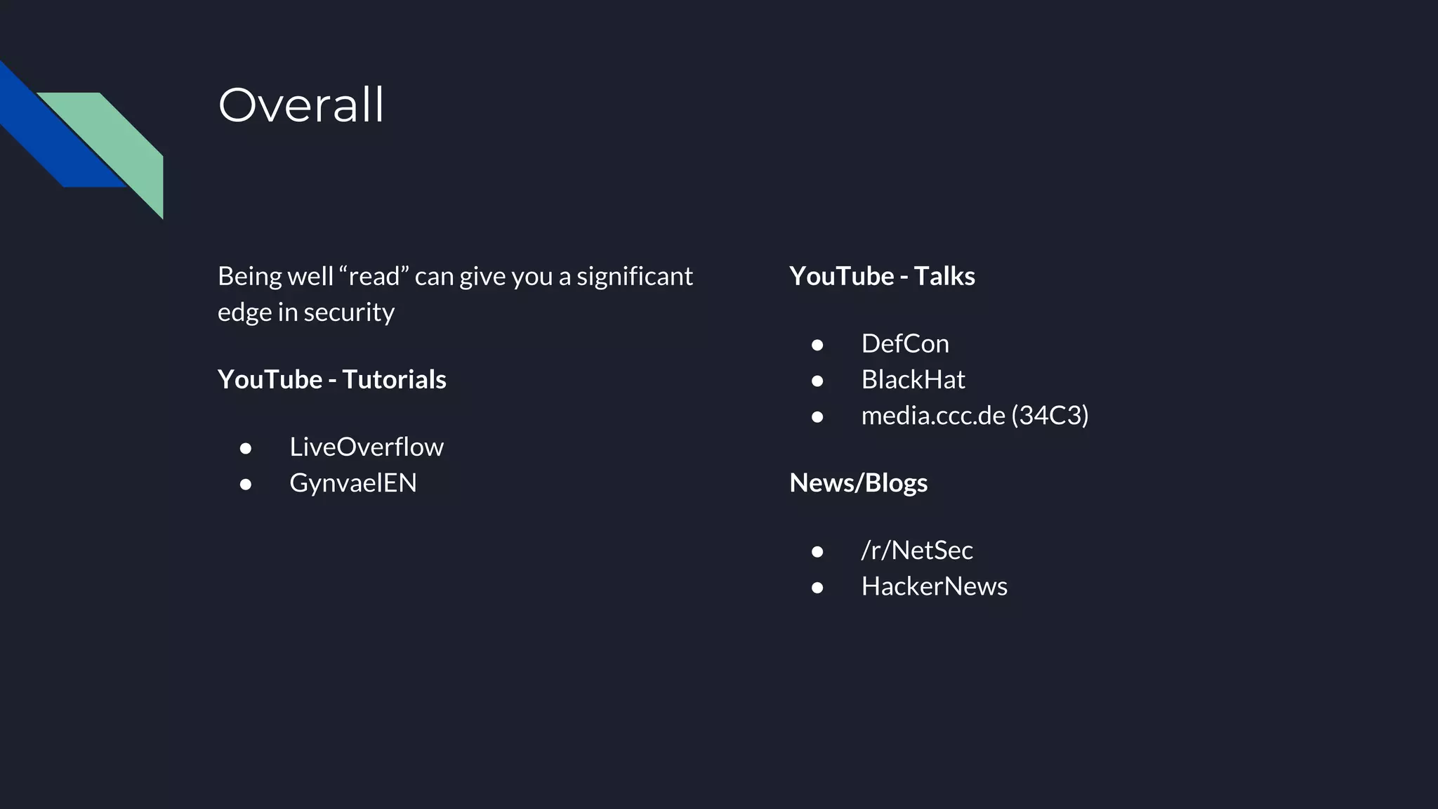 Overall
Being well “read” can give you a significant
edge in security
YouTube - Tutorials
● LiveOverflow
● GynvaelEN
YouTube - Talks
● DefCon
● BlackHat
● media.ccc.de (34C3)
News/Blogs
● /r/NetSec
● HackerNews
 