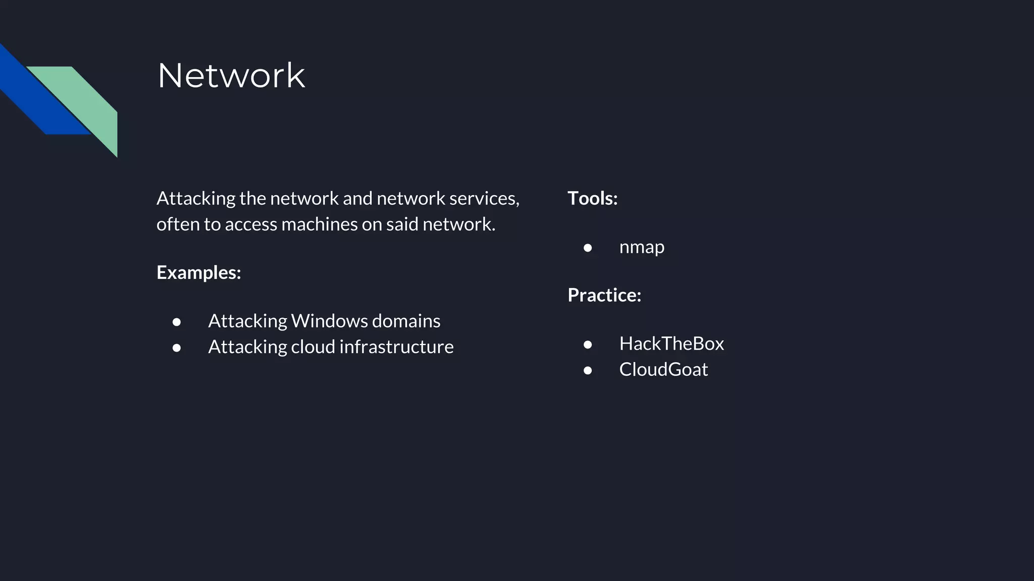 Network
Attacking the network and network services,
often to access machines on said network.
Examples:
● Attacking Windows domains
● Attacking cloud infrastructure
Tools:
● nmap
Practice:
● HackTheBox
● CloudGoat
 