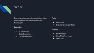 Web
Dumping databases, gaining code execution,
breaking webscale, learning too many
frameworks
Examples
● SQL Injection
● Code Execution
● Local File Includes
Tools
● Burp Suite
● Browser Developer Tools
Practice
● HackTheBox
● OverTheWire - Natas
● WebGoat
 