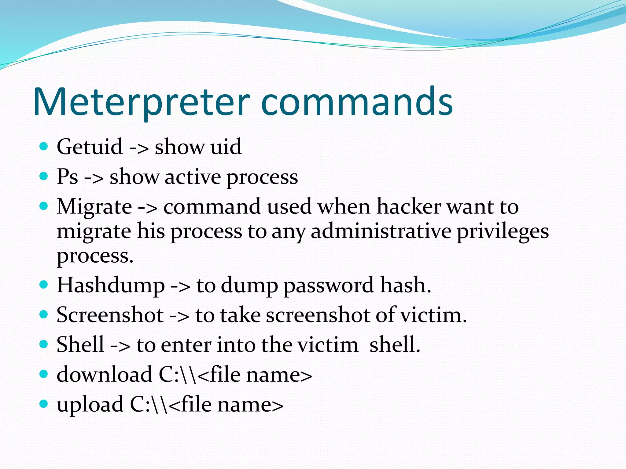 Meterpreter commands
 Getuid -> show uid
 Ps -> show active process
 Migrate -> command used when hacker want to
migrate his process to any administrative privileges
process.
 Hashdump -> to dump password hash.
 Screenshot -> to take screenshot of victim.
 Shell -> to enter into the victim shell.
 download C:<file name>
 upload C:<file name>
 