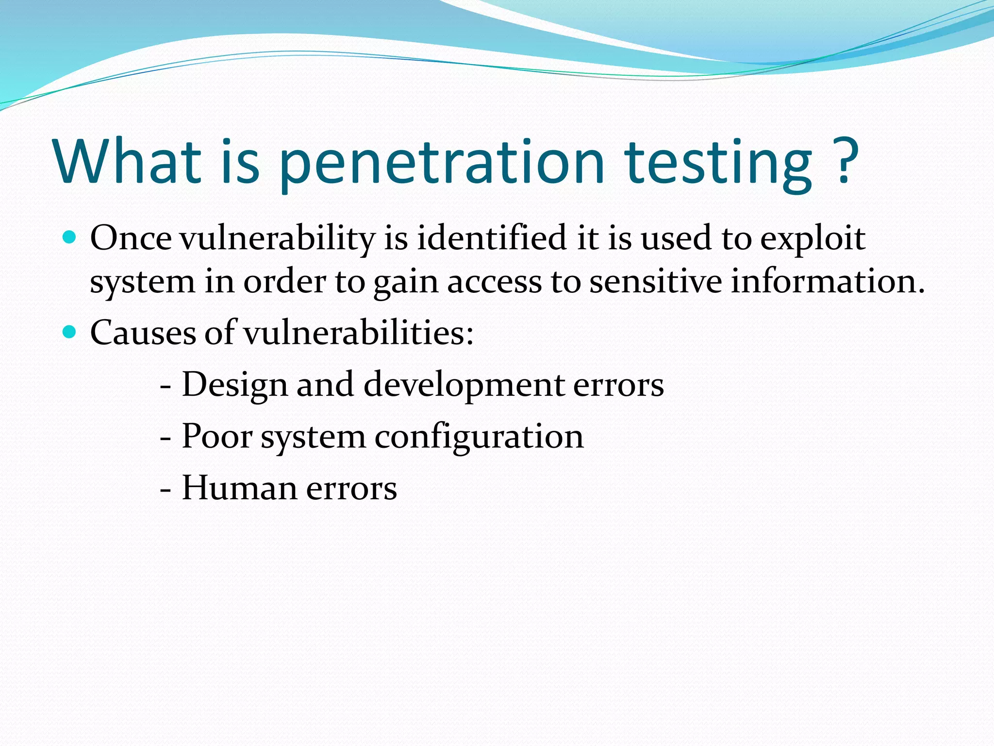 What is penetration testing ?
 Once vulnerability is identified it is used to exploit
system in order to gain access to sensitive information.
 Causes of vulnerabilities:
- Design and development errors
- Poor system configuration
- Human errors
 