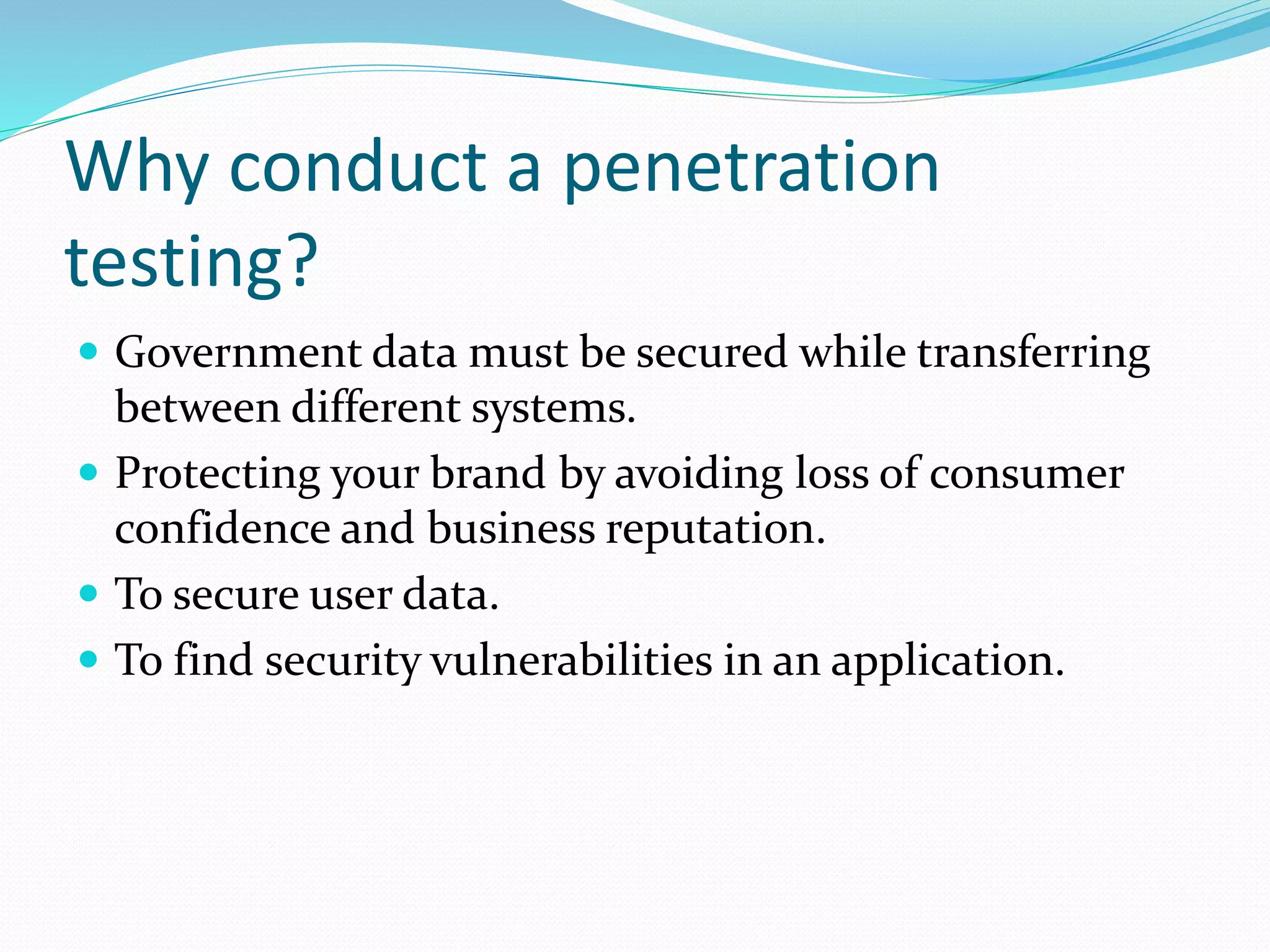 Why conduct a penetration
testing?
 Government data must be secured while transferring
between different systems.
 Protecting your brand by avoiding loss of consumer
confidence and business reputation.
 To secure user data.
 To find security vulnerabilities in an application.
 