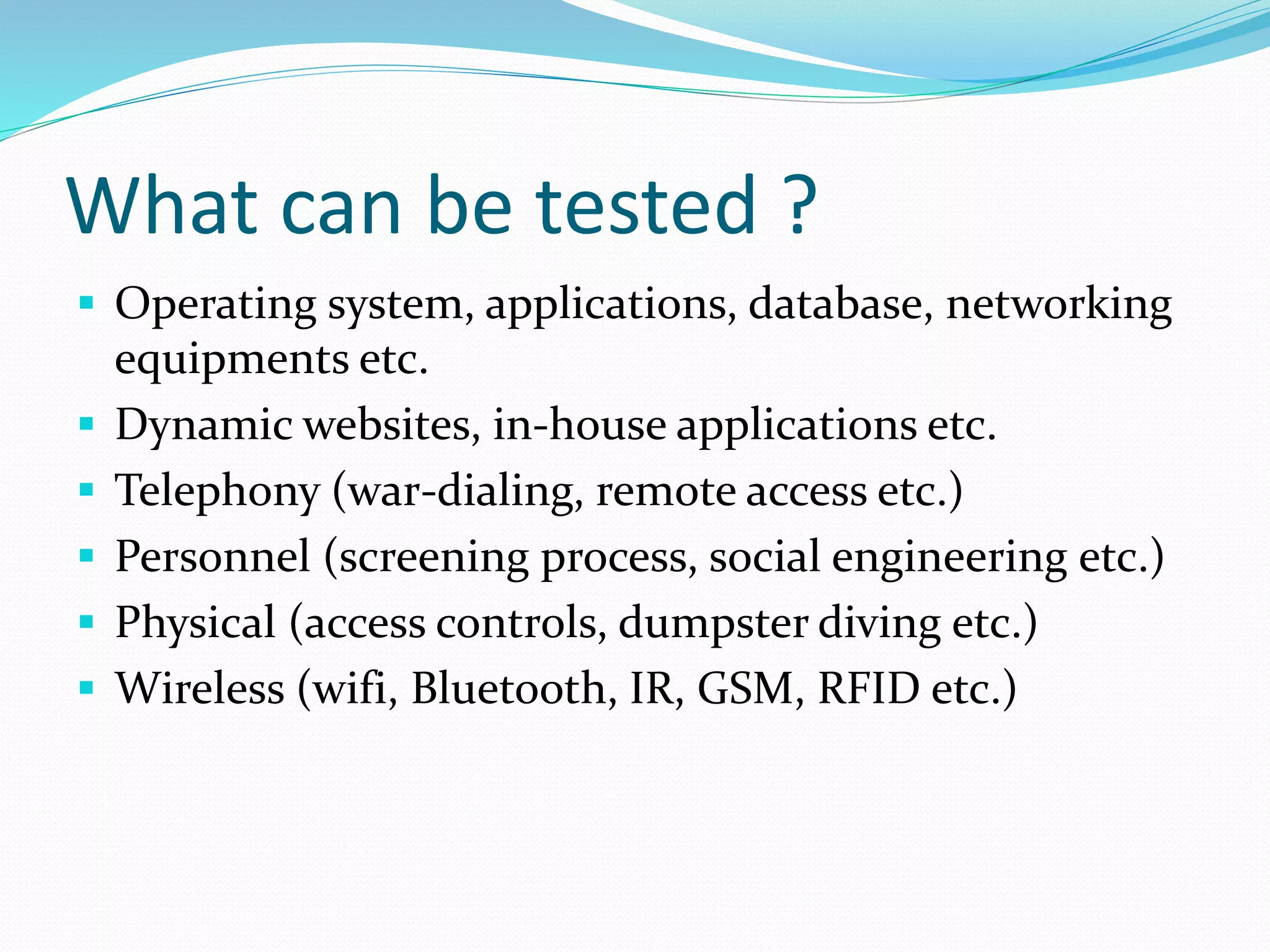 What can be tested ?
 Operating system, applications, database, networking
equipments etc.
 Dynamic websites, in-house applications etc.
 Telephony (war-dialing, remote access etc.)
 Personnel (screening process, social engineering etc.)
 Physical (access controls, dumpster diving etc.)
 Wireless (wifi, Bluetooth, IR, GSM, RFID etc.)
 