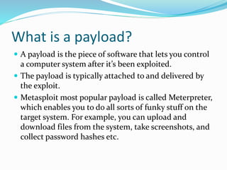 What is a payload?
 A payload is the piece of software that lets you control
a computer system after it’s been exploited.
 The payload is typically attached to and delivered by
the exploit.
 Metasploit most popular payload is called Meterpreter,
which enables you to do all sorts of funky stuff on the
target system. For example, you can upload and
download files from the system, take screenshots, and
collect password hashes etc.
 