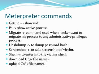 Meterpreter commands
 Getuid -> show uid
 Ps -> show active process
 Migrate -> command used when hacker want to
migrate his process to any administrative privileges
process.
 Hashdump -> to dump password hash.
 Screenshot -> to take screenshot of victim.
 Shell -> to enter into the victim shell.
 download C:<file name>
 upload C:<file name>
 
