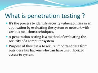 What is penetration testing ?
 It’s the process to identify security vulnerabilities in an
application by evaluating the system or network with
various malicious techniques.
 A penetration testing is a method of evaluating the
security of a computer system.
 Purpose of this test is to secure important data from
outsiders like hackers who can have unauthorized
access to system.
 