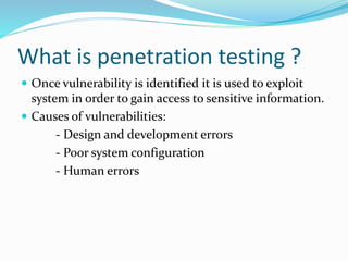 What is penetration testing ?
 Once vulnerability is identified it is used to exploit
system in order to gain access to sensitive information.
 Causes of vulnerabilities:
- Design and development errors
- Poor system configuration
- Human errors
 