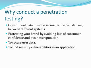 Why conduct a penetration
testing?
 Government data must be secured while transferring
between different systems.
 Protecting your brand by avoiding loss of consumer
confidence and business reputation.
 To secure user data.
 To find security vulnerabilities in an application.
 