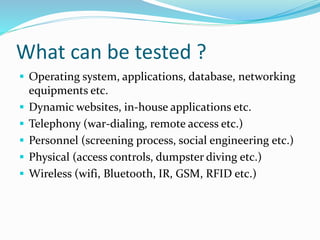 What can be tested ?
 Operating system, applications, database, networking
equipments etc.
 Dynamic websites, in-house applications etc.
 Telephony (war-dialing, remote access etc.)
 Personnel (screening process, social engineering etc.)
 Physical (access controls, dumpster diving etc.)
 Wireless (wifi, Bluetooth, IR, GSM, RFID etc.)
 