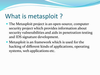 What is metasploit ?
 The Metasploit project is an open-source, computer
security project which provides information about
security vulnerabilities and aids in penetration testing
and IDS signature development.
 Metasploit is an framework which is used for the
hacking of different kinds of applications, operating
systems, web applications etc.
 
