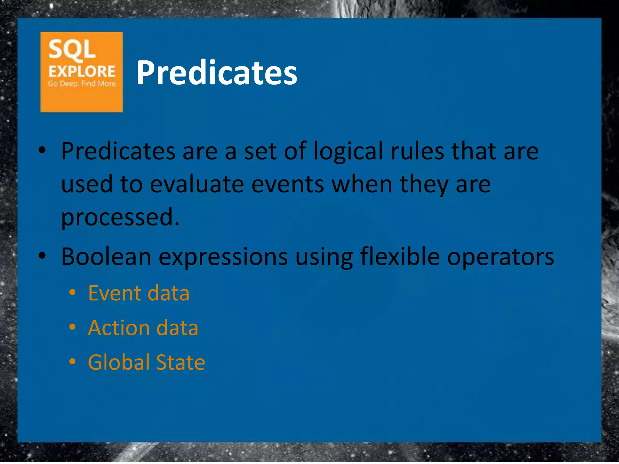 Predicates
• Predicates are a set of logical rules that are
  used to evaluate events when they are
  processed.
• Boolean expressions using flexible operators
  • Event data
  • Action data
  • Global State
 