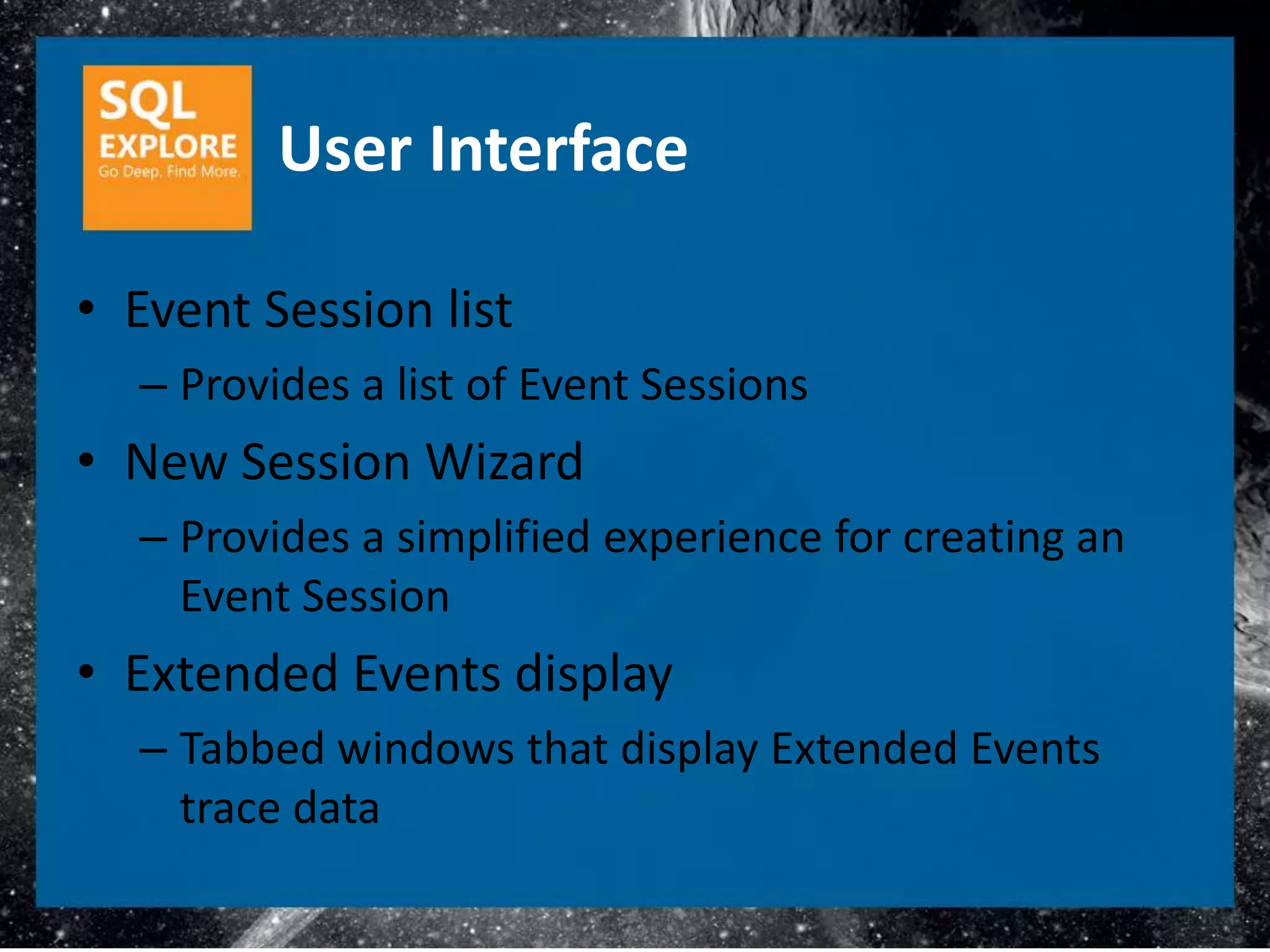 User Interface

• Event Session list
  – Provides a list of Event Sessions
• New Session Wizard
  – Provides a simplified experience for creating an
    Event Session
• Extended Events display
  – Tabbed windows that display Extended Events
    trace data
 