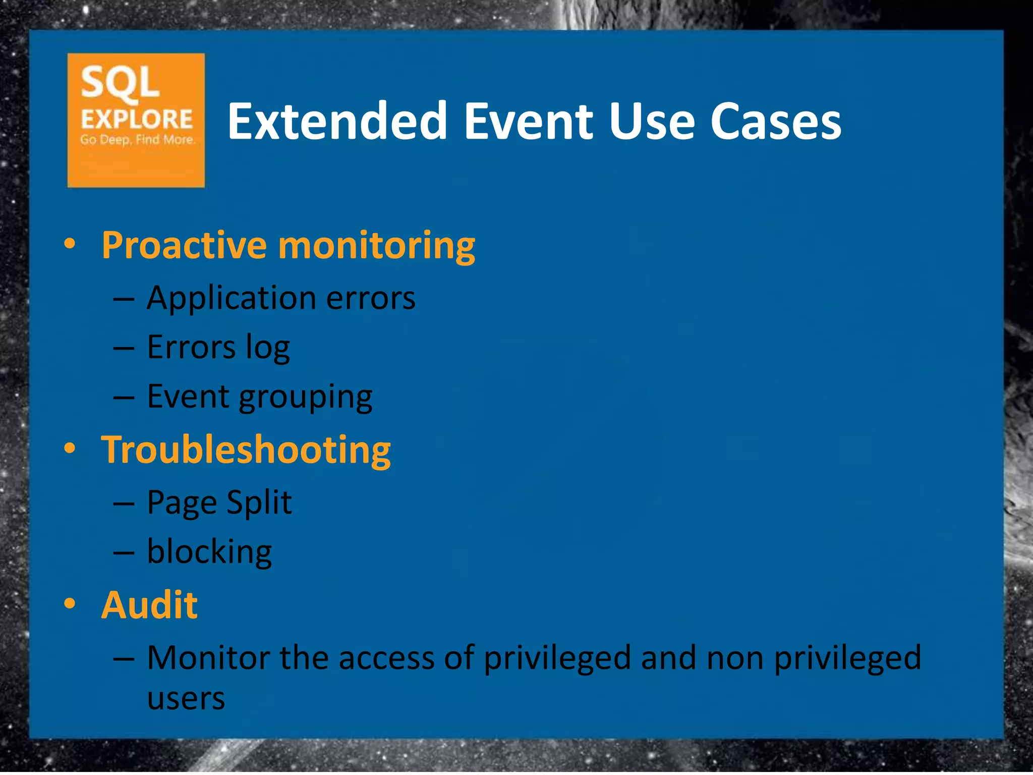 Extended Event Use Cases

• Proactive monitoring
  – Application errors
  – Errors log
  – Event grouping
• Troubleshooting
  – Page Split
  – blocking
• Audit
  – Monitor the access of privileged and non privileged
    users
 