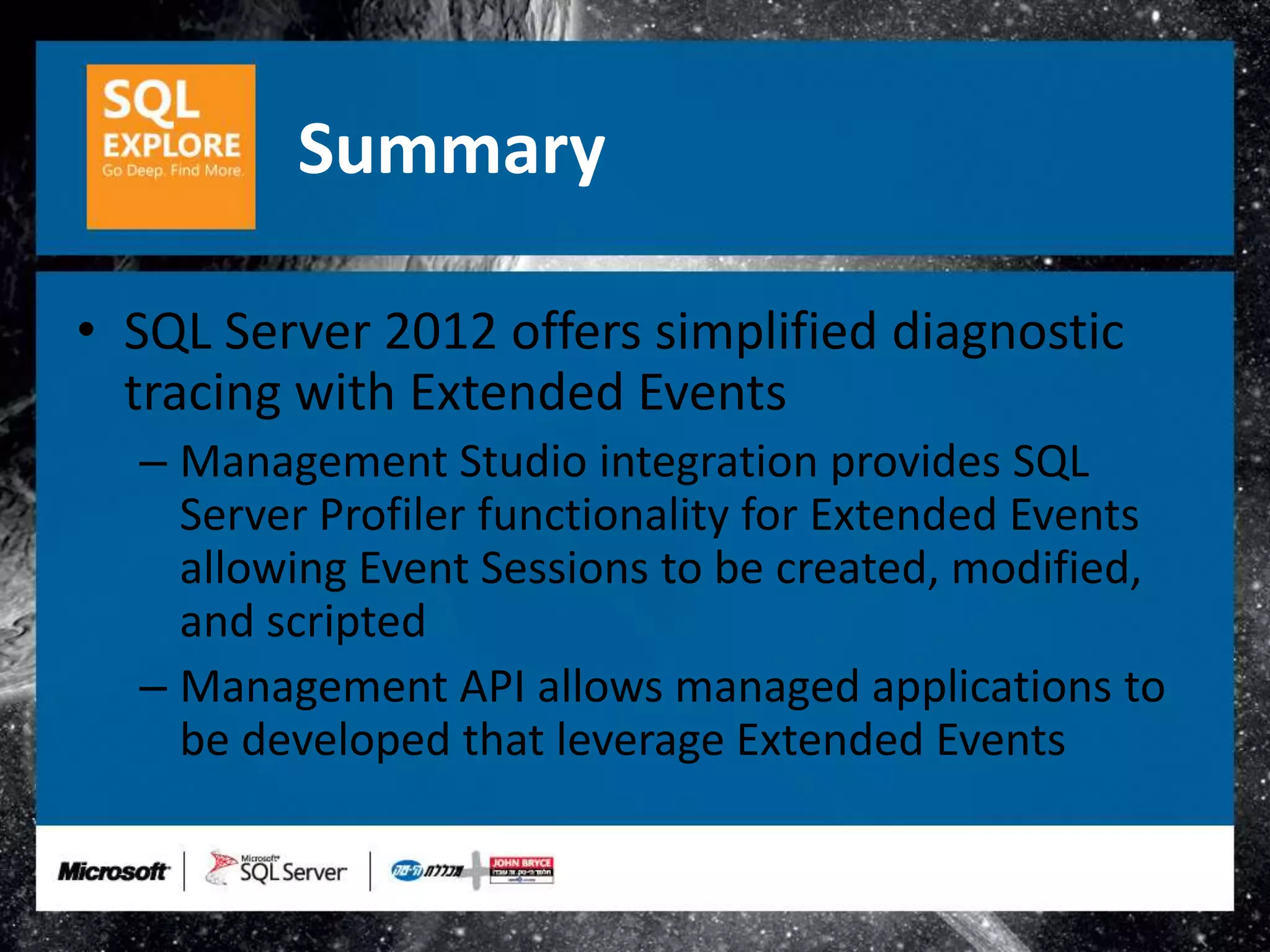 Summary

• SQL Server 2012 offers simplified diagnostic
  tracing with Extended Events
  – Management Studio integration provides SQL
    Server Profiler functionality for Extended Events
    allowing Event Sessions to be created, modified,
    and scripted
  – Management API allows managed applications to
    be developed that leverage Extended Events
 