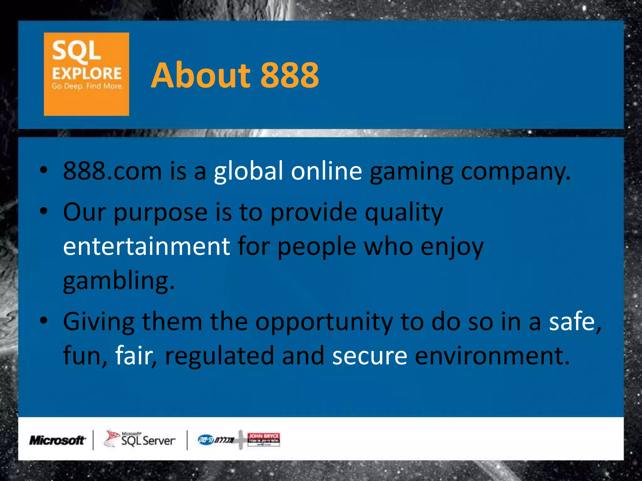 About 888

• 888.com is a global online gaming company.
• Our purpose is to provide quality
  entertainment for people who enjoy
  gambling.
• Giving them the opportunity to do so in a safe,
  fun, fair, regulated and secure environment.
 