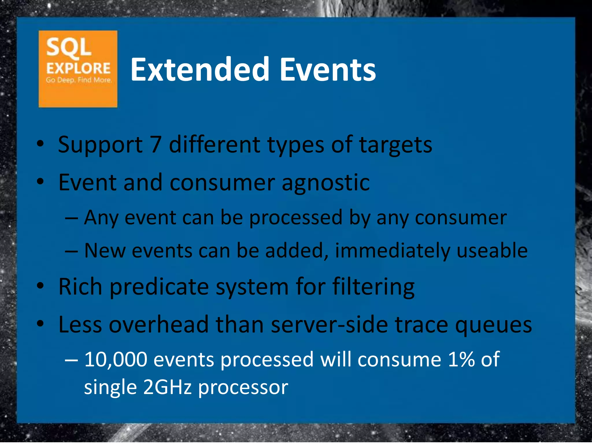 Extended Events
• Support 7 different types of targets
• Event and consumer agnostic
  – Any event can be processed by any consumer
  – New events can be added, immediately useable
• Rich predicate system for filtering
• Less overhead than server-side trace queues
  – 10,000 events processed will consume 1% of
    single 2GHz processor
 
