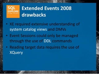 Extended Events 2008
        drawbacks
• XE required extensive understanding of
  system catalog views and DMVs
• Event Sessions could only be managed
  through the use of DDL commands
• Reading target data requires the use of
  XQuery
 