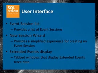 User Interface

• Event Session list
  – Provides a list of Event Sessions
• New Session Wizard
  – Provides a simplified experience for creating an
    Event Session
• Extended Events display
  – Tabbed windows that display Extended Events
    trace data
 