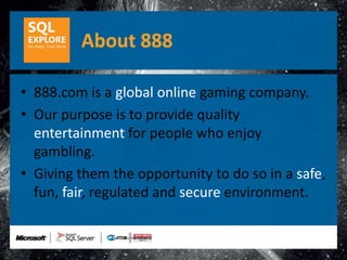 About 888

• 888.com is a global online gaming company.
• Our purpose is to provide quality
  entertainment for people who enjoy
  gambling.
• Giving them the opportunity to do so in a safe,
  fun, fair, regulated and secure environment.
 