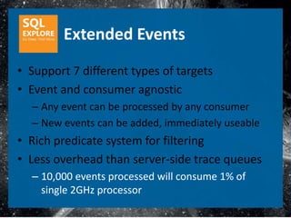 Extended Events
• Support 7 different types of targets
• Event and consumer agnostic
  – Any event can be processed by any consumer
  – New events can be added, immediately useable
• Rich predicate system for filtering
• Less overhead than server-side trace queues
  – 10,000 events processed will consume 1% of
    single 2GHz processor
 