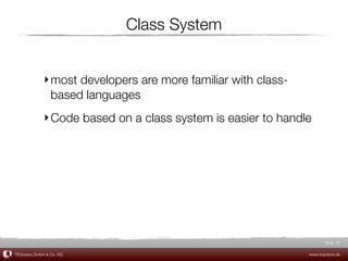 Class System


             ‣ most developers are more familiar with class-
               based languages
             ‣ Code based on a class system is easier to handle




                                                                      Slide 37

TEQneers GmbH & Co. KG                                         www.teqneers.de
 