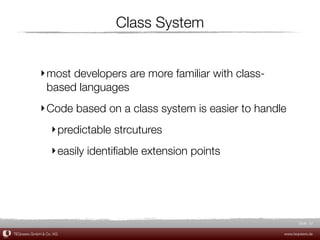 Class System


             ‣ most developers are more familiar with class-
               based languages
             ‣ Code based on a class system is easier to handle
                  ‣ predictable strcutures
                  ‣ easily identiﬁable extension points




                                                                      Slide 37

TEQneers GmbH & Co. KG                                         www.teqneers.de
 