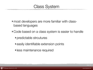 Class System


             ‣ most developers are more familiar with class-
               based languages
             ‣ Code based on a class system is easier to handle
                  ‣ predictable strcutures
                  ‣ easily identiﬁable extension points
                  ‣ less maintenance required



                                                                      Slide 37

TEQneers GmbH & Co. KG                                         www.teqneers.de
 