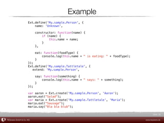 Example
                    Ext.define('My.sample.Person', {
                        name: 'Unknown',

                          constructor: function(name) {
                              if (name) {
                                  this.name = name;
                              }
                          },

                          eat: function(foodType) {
                              console.log(this.name + " is eating: " + foodType);
                          }
                    });
                    Ext.define('My.sample.Tattletale', {
                    ! extend: 'My.sample.Person',

                          say: function(something) {
                              console.log(this.name + " says: " + something);
                          }
                    });

                    var aaron = Ext.create('My.sample.Person', 'Aaron');
                    aaron.eat("Salad");
                    var maria = Ext.create('My.sample.Tattletale', 'Maria');
                    maria.eat("Sausage");
                    maria.say("Bla bla blub");

                                                                                           Slide 38

TEQneers GmbH & Co. KG                                                              www.teqneers.de
 