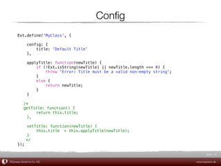 Conﬁg
     Ext.define('MyClass', {

            config: {
                title: 'Default Title'
            },

            applyTitle: function(newTitle) {
                if (!Ext.isString(newTitle) || newTitle.length === 0) {
                    throw 'Error: Title must be a valid non-empty string';
                }
                else {
                    return newTitle;
                }
            }

     ! /*
     ! getTitle: function() {
            return this.title;
        },

           setTitle: function(newTitle) {
               this.title! = this.applyTitle(newTitle);
           }
     !     */
     });

                                                                                    Slide 40

TEQneers GmbH & Co. KG                                                       www.teqneers.de
 