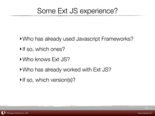 Some Ext JS experience?


             ‣ Who has already used Javascript Frameworks?
             ‣ If so, which ones?
             ‣ Who knows Ext JS?
             ‣ Who has already worked with Ext JS?
             ‣ If so, which version(s)?



                                                                    Slide 6

TEQneers GmbH & Co. KG                                       www.teqneers.de
 