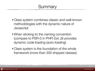 Summary

             ‣ Class system combines classic and well-known
               methodologies with the dynamic nature of
               Javascript
             ‣ When sticking to the naming convention
               (compare to PSR-0 in PHP) Ext JS provides
               dynamic code loading (auto-loading)
             ‣ Class system is the foundation of the whole
               framework (more than 300 shipped classes)


                                                                     Slide 44

TEQneers GmbH & Co. KG                                        www.teqneers.de
 