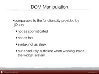 DOM Manipulation

             ‣ comparable to the functionality provided by
               jQuery
                  ‣ not as sophisticated
                  ‣ not as fast
                  ‣ syntax not as sleek
                  ‣ but absolutely sufﬁcient when working inside
                    the widget system


                                                                          Slide 46

TEQneers GmbH & Co. KG                                             www.teqneers.de
 