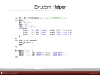 Ext.dom.Helper

                var dh = Ext.DomHelper;    // create shorthand alias
                var spec = {
                    id: 'my-ul',
                    tag: 'ul',
                    cls: 'my-list',
                    children: [
                         {tag: 'li', id:   'item0', html: 'List Item 0'},
                         {tag: 'li', id:   'item1', html: 'List Item 1'},
                         {tag: 'li', id:   'item2', html: 'List Item 2'}
                    ]
                };
                var list = dh.append(
                    Ext.getBody(),
                    spec
                );

                dh.append(list, [
                    {tag: 'li', id: 'item3', html: 'List Item 3'},
                    {tag: 'li', id: 'item4', html: 'List Item 4'}
                ]);




                                                                                   Slide 48

TEQneers GmbH & Co. KG                                                      www.teqneers.de
 