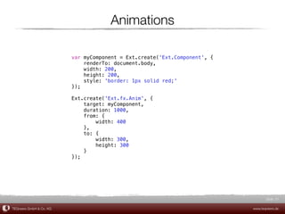 Animations

                         var myComponent = Ext.create('Ext.Component', {
                             renderTo: document.body,
                             width: 200,
                             height: 200,
                             style: 'border: 1px solid red;'
                         });

                         Ext.create('Ext.fx.Anim', {
                             target: myComponent,
                             duration: 1000,
                             from: {
                                 width: 400
                             },
                             to: {
                                 width: 300,
                                 height: 300
                             }
                         });




                                                                                  Slide 51

TEQneers GmbH & Co. KG                                                     www.teqneers.de
 