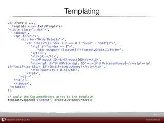 Templating
var order!= ...,
! template = new Ext.XTemplate(
'<table class="order">',
! '<tbody>',
! '<tpl for=".">',
! !    '<tpl for="OrderDetails">',
! !    ! '<tr class="{[xindex % 2 === 0 ? "even" : "odd"]}">',
! !    ! ! '<tpl if="xindex == 1">',
! !    ! ! ! '<th rowspan="{[xcount]}">{parent.Order.Id}</th>',
! !    ! ! '</tpl>',
! !    ! ! '<td>{#}.</td>',
! !    ! ! '<td>Product ID <b>{ProductId}</b></td>',
! !    ! ! '<td><tpl if="UnitPrice > 15"><u>{UnitPrice:usMoney}</u></tpl><tpl
if="UnitPrice <= 15">{UnitPrice:usMoney}</tpl></td>',
! !    ! ! '<td>{Quantity * 0.5}</td>',
! !    ! '</tpl>',
! !    '</tr>',
! '</tpl>',
! '</tbody>',
 '</table>'
);

// apply the CustomerOrders array to the template
template.append('content', order.CustomerOrders);



                                                                                    Slide 57

TEQneers GmbH & Co. KG                                                       www.teqneers.de
 