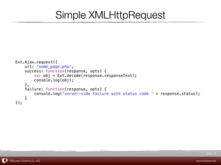 Simple XMLHttpRequest



    Ext.Ajax.request({
        url: 'some_page.php',
        success: function(response, opts) {
            var obj = Ext.decode(response.responseText);
            console.log(obj);
        },
        failure: function(response, opts) {
            console.log('server-side failure with status code ' + response.status);
        }
    });




                                                                                        Slide 60

TEQneers GmbH & Co. KG                                                           www.teqneers.de
 