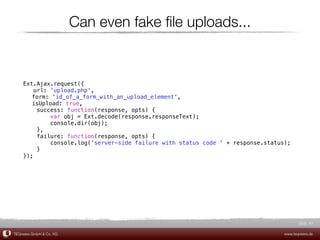Can even fake ﬁle uploads...


    Ext.Ajax.request({
        url: 'upload.php',
    ! form: 'id_of_a_form_with_an_upload_element',
    ! isUpload: true,
         success: function(response, opts) {
             var obj = Ext.decode(response.responseText);
             console.dir(obj);
         },
         failure: function(response, opts) {
             console.log('server-side failure with status code ' + response.status);
         }
    });




                                                                                         Slide 61

TEQneers GmbH & Co. KG                                                            www.teqneers.de
 