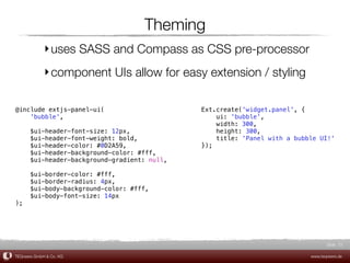 Theming
             ‣ uses SASS and Compass as CSS pre-processor
             ‣ component UIs allow for easy extension / styling

@include extjs-panel-ui(                      Ext.create('widget.panel', {
    'bubble',                                     ui: 'bubble',
                                                  width: 300,
      $ui-header-font-size: 12px,                 height: 300,
      $ui-header-font-weight: bold,               title: 'Panel with a bubble UI!'
      $ui-header-color: #0D2A59,              });
      $ui-header-background-color: #fff,
      $ui-header-background-gradient: null,

      $ui-border-color: #fff,
      $ui-border-radius: 4px,
      $ui-body-background-color: #fff,
      $ui-body-font-size: 14px
);




                                                                                  Slide 72

TEQneers GmbH & Co. KG                                                     www.teqneers.de
 