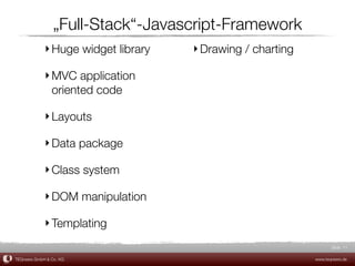 „Full-Stack“-Javascript-Framework
             ‣ Huge widget library   ‣ Drawing / charting

             ‣ MVC application
               oriented code

             ‣ Layouts

             ‣ Data package

             ‣ Class system

             ‣ DOM manipulation

             ‣ Templating
                                                                   Slide 11

TEQneers GmbH & Co. KG                                      www.teqneers.de
 