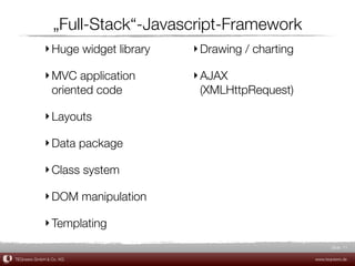 „Full-Stack“-Javascript-Framework
             ‣ Huge widget library   ‣ Drawing / charting

             ‣ MVC application       ‣ AJAX
               oriented code           (XMLHttpRequest)

             ‣ Layouts

             ‣ Data package

             ‣ Class system

             ‣ DOM manipulation

             ‣ Templating
                                                                   Slide 11

TEQneers GmbH & Co. KG                                      www.teqneers.de
 